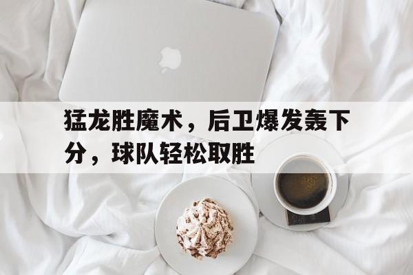 猛龙胜魔术，后卫爆发轰下分，球队轻松取胜