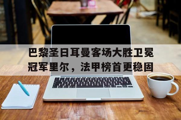 巴黎圣日耳曼客场大胜卫冕冠军里尔，法甲榜首更稳固