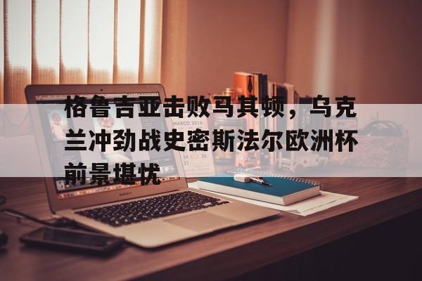 格鲁吉亚击败马其顿，乌克兰冲劲战史密斯法尔欧洲杯前景堪忧