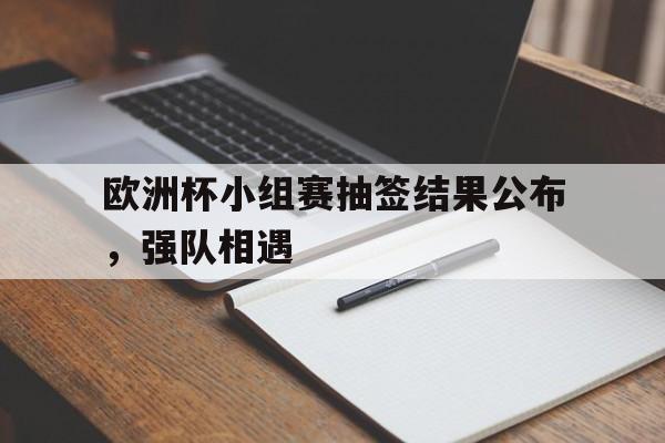 欧洲杯小组赛抽签结果公布，强队相遇