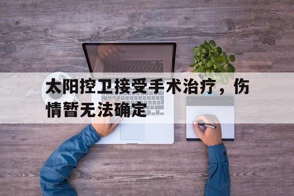 太阳控卫接受手术治疗，伤情暂无法确定